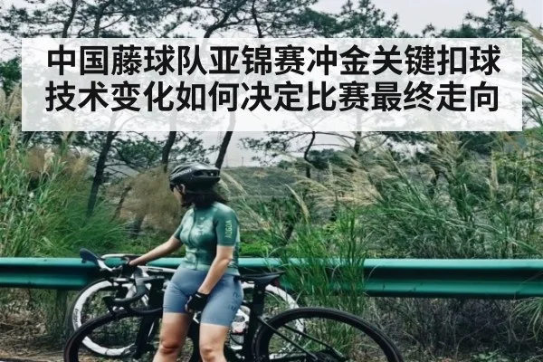 中国藤球队亚锦赛冲金关键扣球技术变化如何决定比赛最终走向